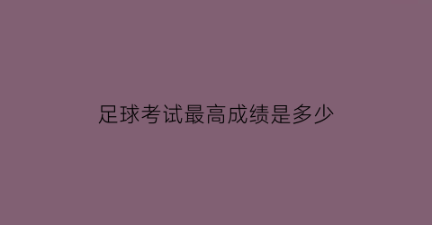 足球考试最高成绩是多少(足球等级考试标准)