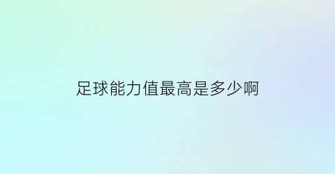 足球能力值最高是多少啊(足球能力值最高是多少啊知乎)