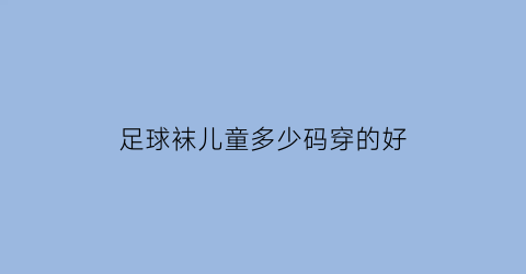 足球袜儿童多少码穿的好(足球袜应该买小一码)