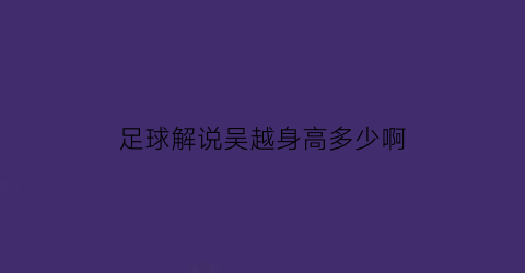 足球解说吴越身高多少啊(足球解说吴越身高多少啊视频)