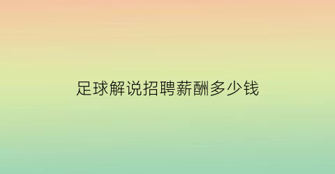 足球解说招聘薪酬多少钱(足球解说员工资待遇)