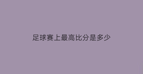 足球赛上最高比分是多少(足球最高比赛是什么)