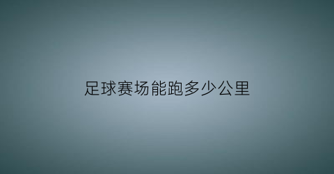 足球赛场能跑多少公里(足球一场比赛跑多少公里)