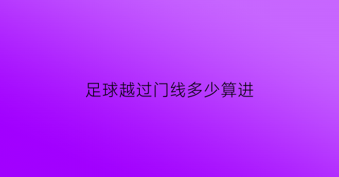 足球越过门线多少算进(足球整体的90以上越过球门线就算进球)