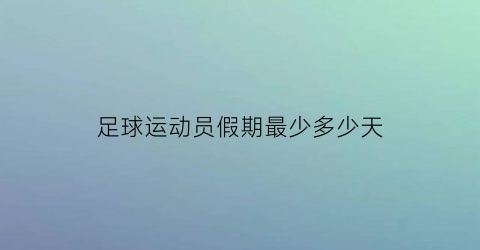 足球运动员假期最少多少天(足球运动员一周休息几天)