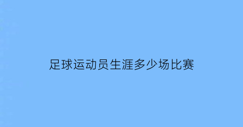 足球运动员生涯多少场比赛(足球运动员跑多少公里一场比赛)