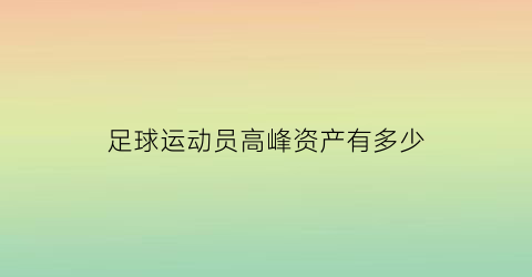 足球运动员高峰资产有多少(足球高峰简介结婚几次)