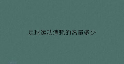 足球运动消耗的热量多少(足球运动消耗多少卡路里)