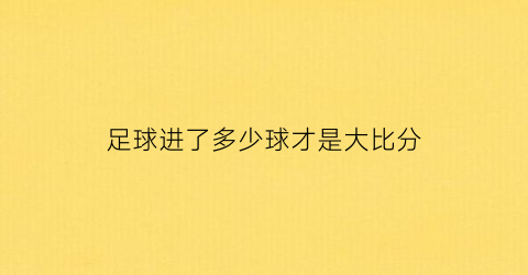 足球进了多少球才是大比分(足球比赛进几个球算大球)