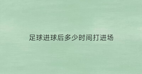 足球进球后多少时间打进场(足球一般进球时间)