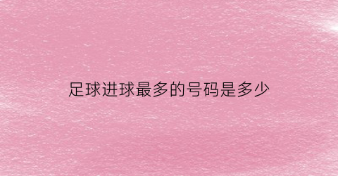 足球进球最多的号码是多少(正式比赛足球进球最多的球员排名)