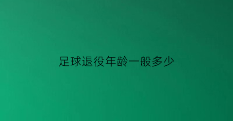 足球退役年龄一般多少(足球退役年龄是多大)