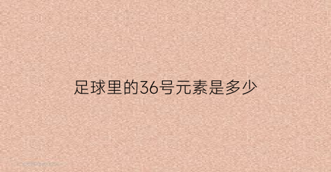 足球里的36号元素是多少(足球里的36号元素是多少克)