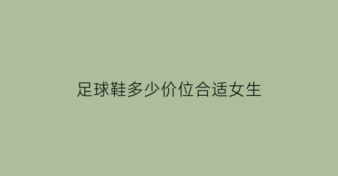 足球鞋多少价位合适女生(足球鞋多少价位合适女生用)