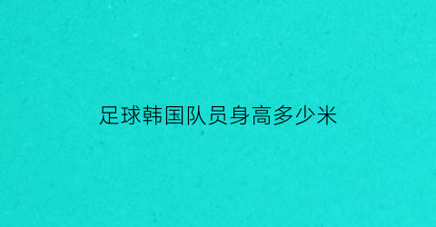 足球韩国队员身高多少米(韩国足球队平均身高)