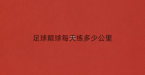 足球颠球每天练多少公里(足球颠球一般要练多久100个)