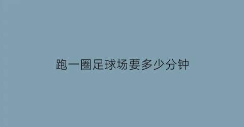 跑一圈足球场要多少分钟(跑一圈足球场要多少分钟时间)