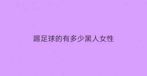 踢足球的有多少黑人女性(踢足球的有多少黑人女性名字)