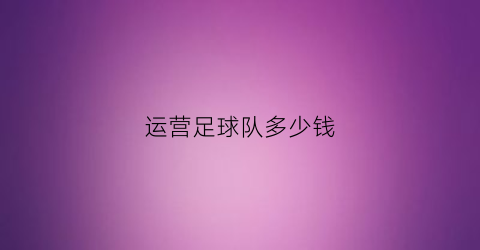 运营足球队多少钱(足球俱乐部运营成本)