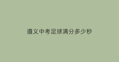 遵义中考足球满分多少秒(中考足球几分)