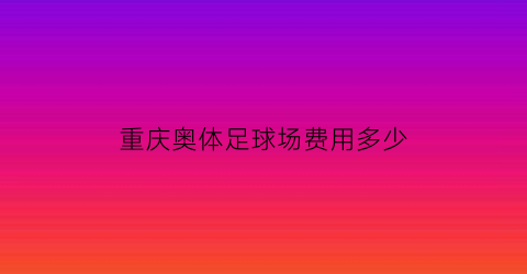 重庆奥体足球场费用多少(重庆奥体中心足球比赛)