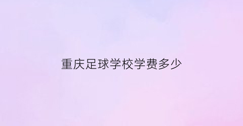 重庆足球学校学费多少(重庆足球特长学校招生)