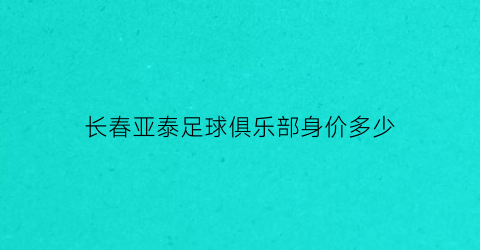 长春亚泰足球俱乐部身价多少(长春亚泰足球俱乐部基地)