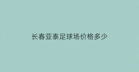 长春亚泰足球场价格多少(长春亚泰足球俱乐部的联系方式)