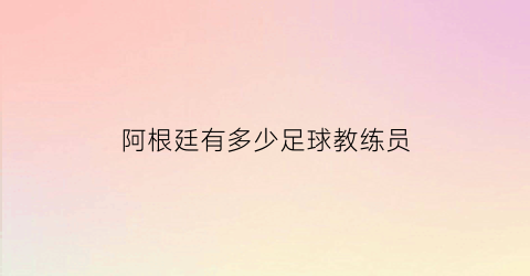 阿根廷有多少足球教练员(阿根廷足球队主教练是谁)