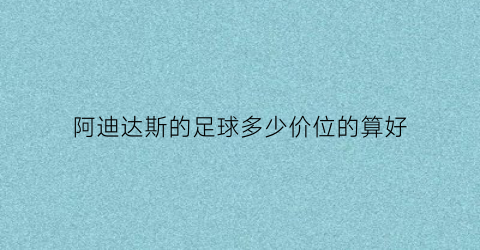 阿迪达斯的足球多少价位的算好(阿迪达斯实体店足球多少钱)