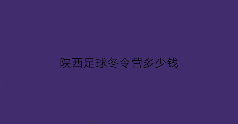 陕西足球冬令营多少钱(2020年校园足球冬令营)