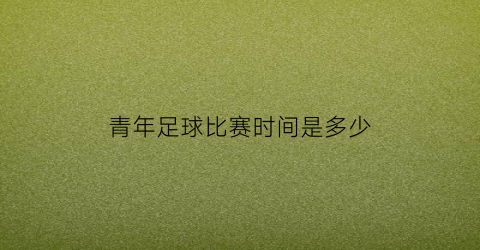 青年足球比赛时间是多少(青年足球比赛时间是多少小时)