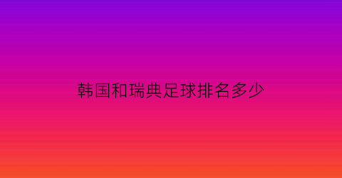 韩国和瑞典足球排名多少(韩国昨天足球和瑞典比赛)