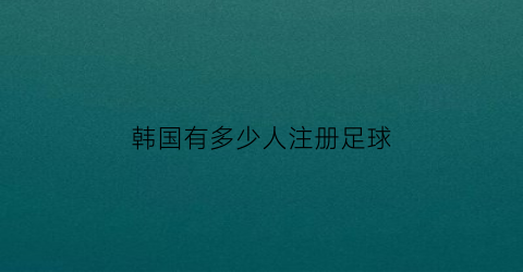 韩国有多少人注册足球(韩国有多少职业足球运动员)