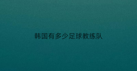 韩国有多少足球教练队(韩国足球国家队教练)