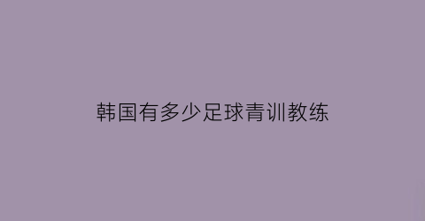 韩国有多少足球青训教练(韩国足球青年队)