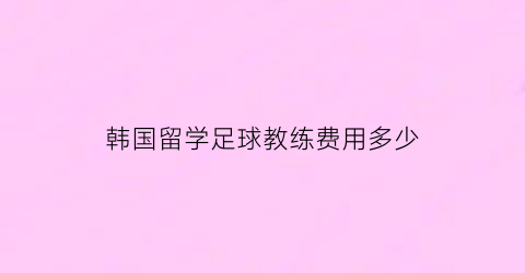 韩国留学足球教练费用多少