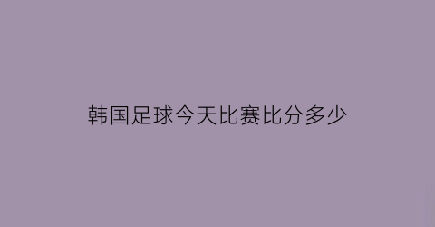 韩国足球今天比赛比分多少(韩国今日足球比赛比分结果)