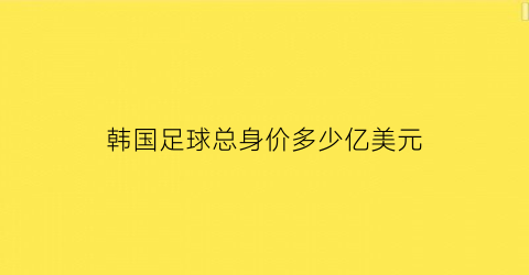 韩国足球总身价多少亿美元(韩国足球明星身价排名)