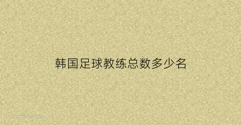 韩国足球教练总数多少名(韩国足球队教练)