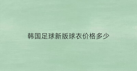 韩国足球新版球衣价格多少(韩国足球新版球衣价格多少钱一套)