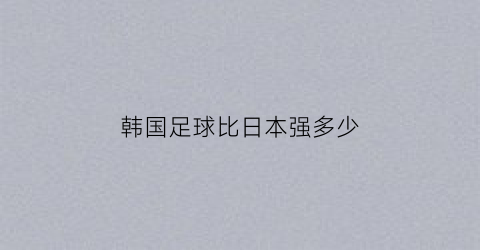 韩国足球比日本强多少(韩国足球队和日本足球队)