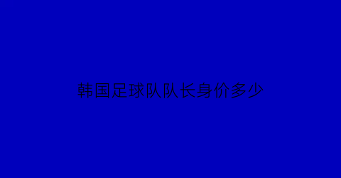 韩国足球队队长身价多少(韩国足球队总身价)