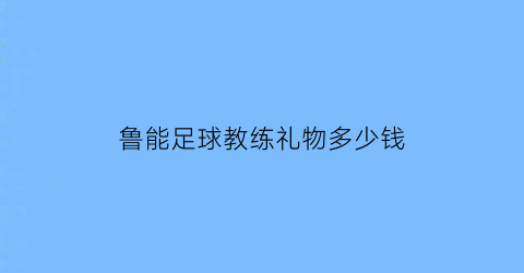 鲁能足球教练礼物多少钱(山东鲁能足球队教练是谁)