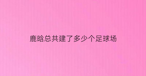 鹿晗总共建了多少个足球场(鹿晗参加过的足球比赛)